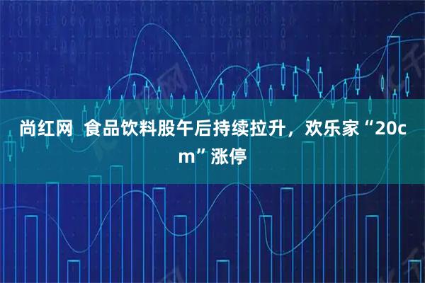 尚红网  食品饮料股午后持续拉升，欢乐家“20cm”涨停