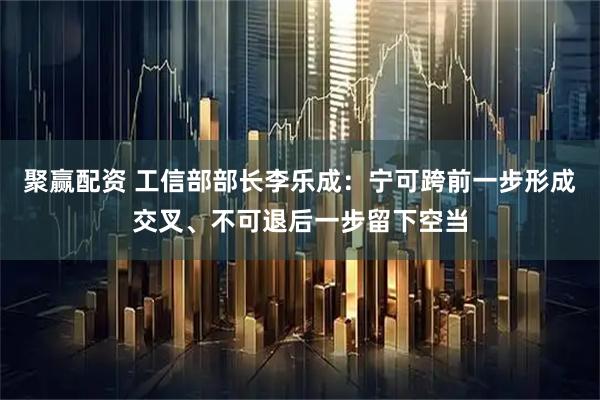 聚赢配资 工信部部长李乐成：宁可跨前一步形成交叉、不可退后一步留下空当