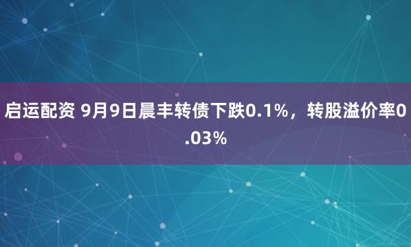 启运配资 9月9日晨丰转债下跌0.1%，转股溢价率0.03%