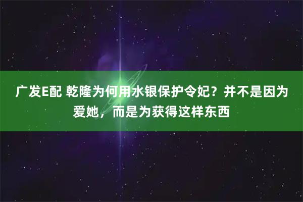 广发E配 乾隆为何用水银保护令妃？并不是因为爱她，而是为获得这样东西