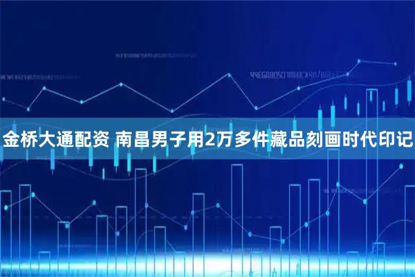 金桥大通配资 南昌男子用2万多件藏品刻画时代印记