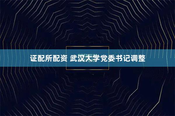 证配所配资 武汉大学党委书记调整