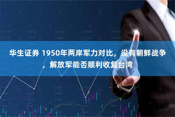 华生证券 1950年两岸军力对比，没有朝鲜战争，解放军能否顺利收复台湾