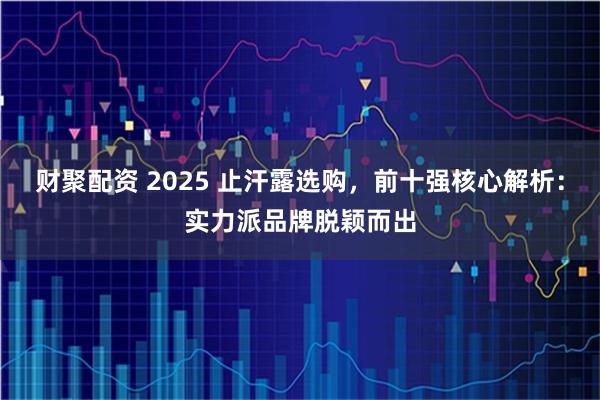 财聚配资 2025 止汗露选购，前十强核心解析：实力派品牌脱颖而出