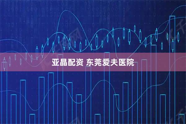 亚晶配资 东莞爱夫医院