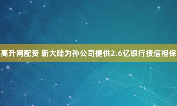 高升网配资 新大陆为孙公司提供2.6亿银行授信担保