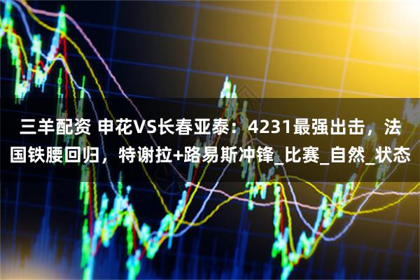 三羊配资 申花VS长春亚泰：4231最强出击，法国铁腰回归，特谢拉+路易斯冲锋_比赛_自然_状态