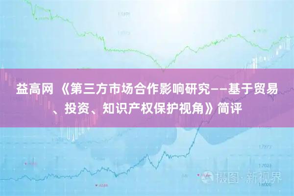 益高网 《第三方市场合作影响研究——基于贸易、投资、知识产权保护视角》简评