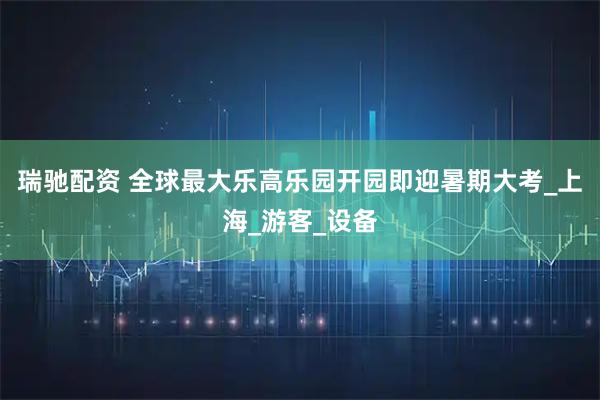 瑞驰配资 全球最大乐高乐园开园即迎暑期大考_上海_游客_设备