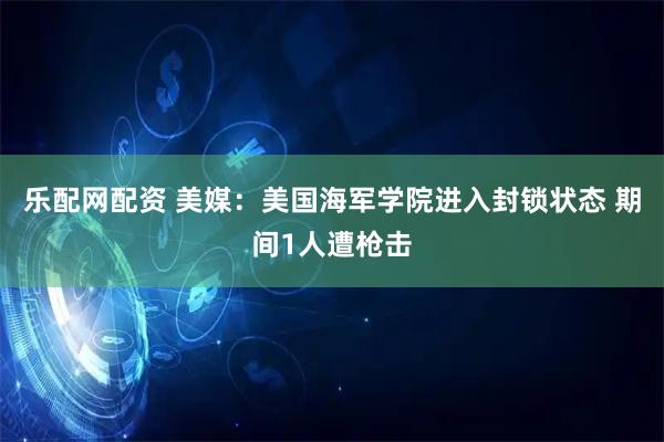 乐配网配资 美媒：美国海军学院进入封锁状态 期间1人遭枪击