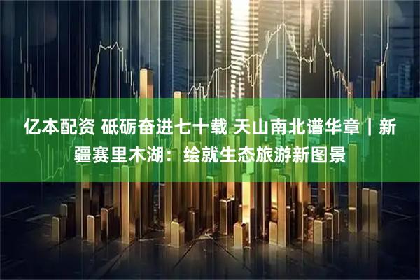 亿本配资 砥砺奋进七十载 天山南北谱华章｜新疆赛里木湖：绘就生态旅游新图景