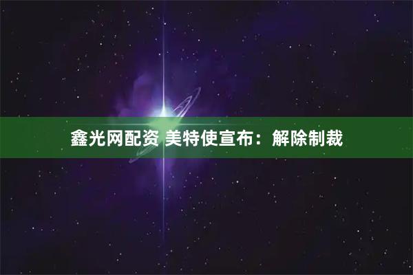 鑫光网配资 美特使宣布：解除制裁